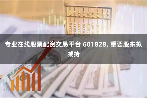 专业在线股票配资交易平台 601828, 重要股东拟减持