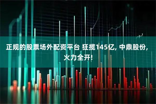 正规的股票场外配资平台 狂揽145亿, 中鼎股份, 火力全开!