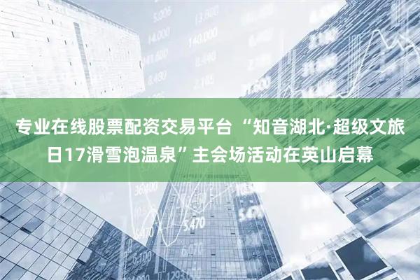 专业在线股票配资交易平台 “知音湖北·超级文旅日17滑雪泡温泉”主会场活动在英山启幕