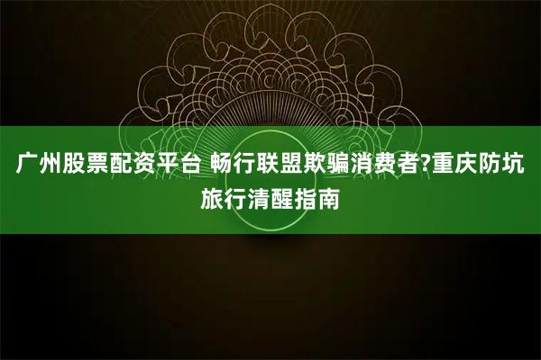 广州股票配资平台 畅行联盟欺骗消费者?重庆防坑旅行清醒指南