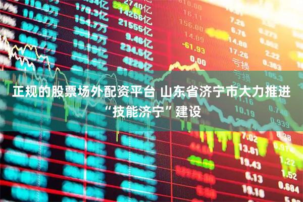 正规的股票场外配资平台 山东省济宁市大力推进“技能济宁”建设