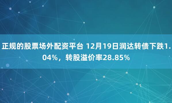 正规的股票场外配资平台 12月19日润达转债下跌1.04%，转股溢价率28.85%