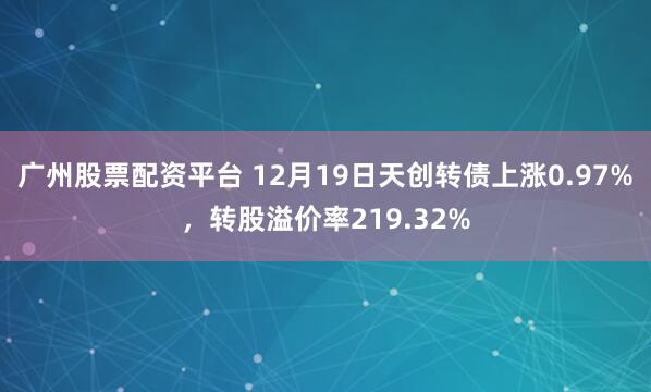 广州股票配资平台 12月19日天创转债上涨0.97%，转股溢价率219.32%