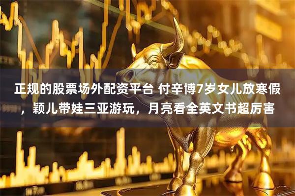 正规的股票场外配资平台 付辛博7岁女儿放寒假，颖儿带娃三亚游玩，月亮看全英文书超厉害