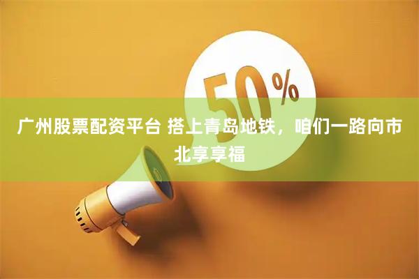 广州股票配资平台 搭上青岛地铁，咱们一路向市北享享福