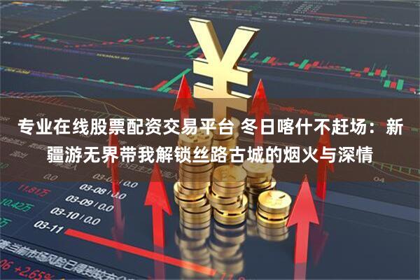 专业在线股票配资交易平台 冬日喀什不赶场：新疆游无界带我解锁丝路古城的烟火与深情