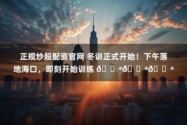 正规炒股配资官网 冬训正式开始！下午落地海口，即刻开始训练 💪💪💪