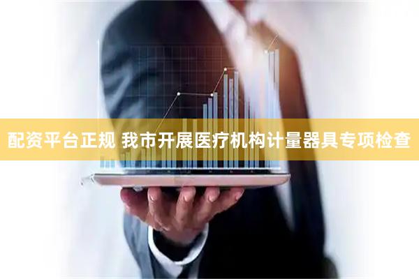 配资平台正规 我市开展医疗机构计量器具专项检查
