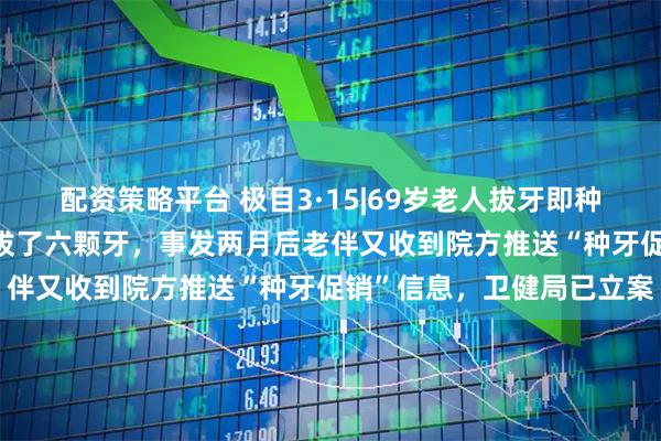配资策略平台 极目3·15|69岁老人拔牙即种4天后离世：两门牙松动拔了六颗牙，事发两月后老伴又收到院方推送“种牙促销”信息，卫健局已立案