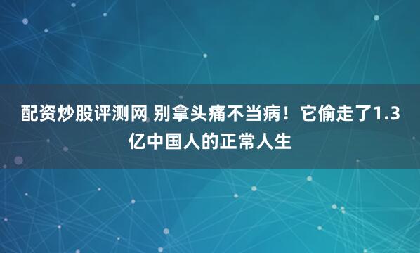 配资炒股评测网 别拿头痛不当病！它偷走了1.3亿中国人的正常人生