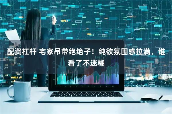 配资杠杆 宅家吊带绝绝子！纯欲氛围感拉满，谁看了不迷糊