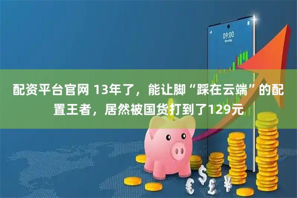 配资平台官网 13年了，能让脚“踩在云端”的配置王者，居然被国货打到了129元