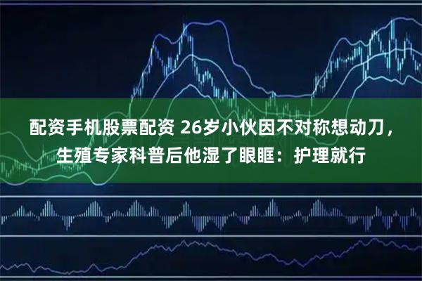 配资手机股票配资 26岁小伙因不对称想动刀，生殖专家科普后他湿了眼眶：护理就行