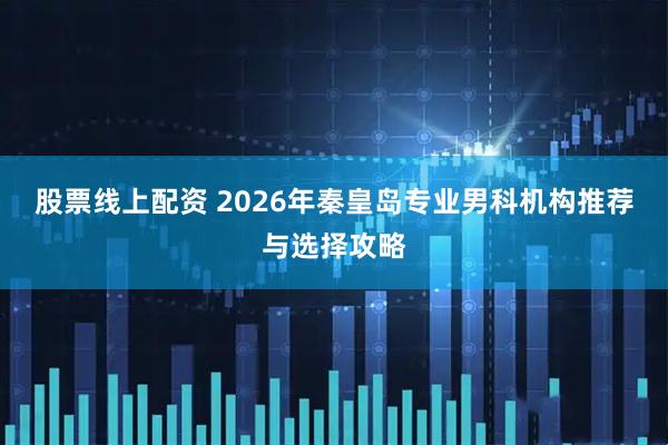 股票线上配资 2026年秦皇岛专业男科机构推荐与选择攻略