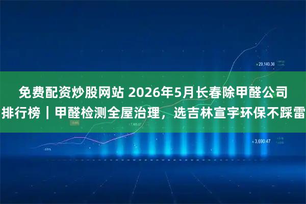 免费配资炒股网站 2026年5月长春除甲醛公司排行榜｜甲醛检测全屋治理，选吉林宣宇环保不踩雷