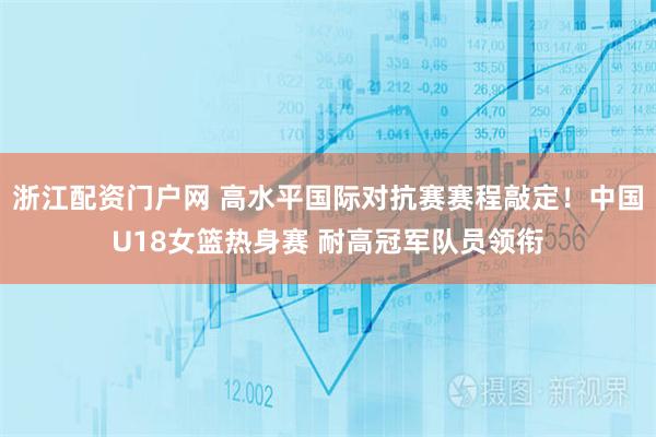 浙江配资门户网 高水平国际对抗赛赛程敲定！中国U18女篮热身赛 耐高冠军队员领衔
