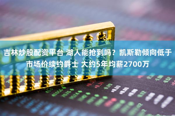 吉林炒股配资平台 湖人能抢到吗？凯斯勒倾向低于市场价续约爵士 大约5年均薪2700万