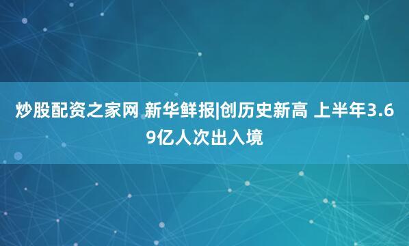 炒股配资之家网 新华鲜报|创历史新高 上半年3.69亿人次出入境