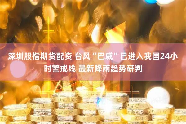 深圳股指期货配资 台风“巴威”已进入我国24小时警戒线 最新降雨趋势研判