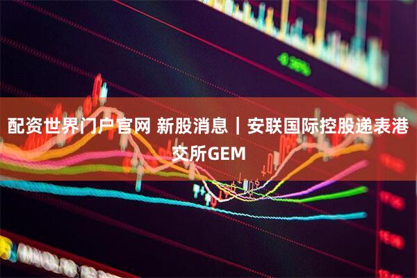 配资世界门户官网 新股消息｜安联国际控股递表港交所GEM