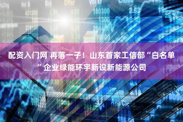 配资入门网 再落一子！山东首家工信部“白名单”企业绿能环宇新设新能源公司