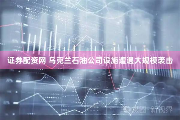 证券配资网 乌克兰石油公司设施遭遇大规模袭击