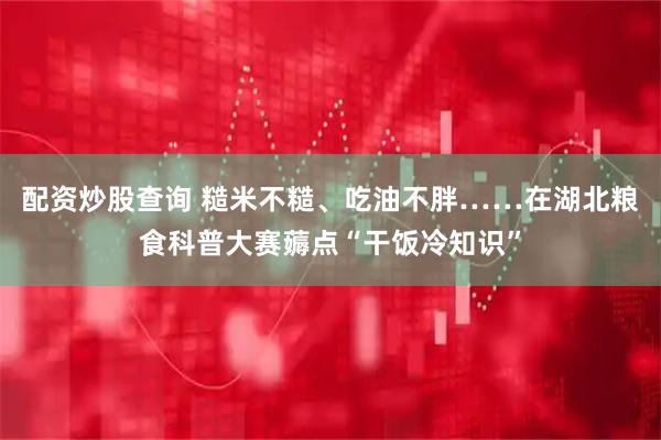 配资炒股查询 糙米不糙、吃油不胖……在湖北粮食科普大赛薅点“干饭冷知识”