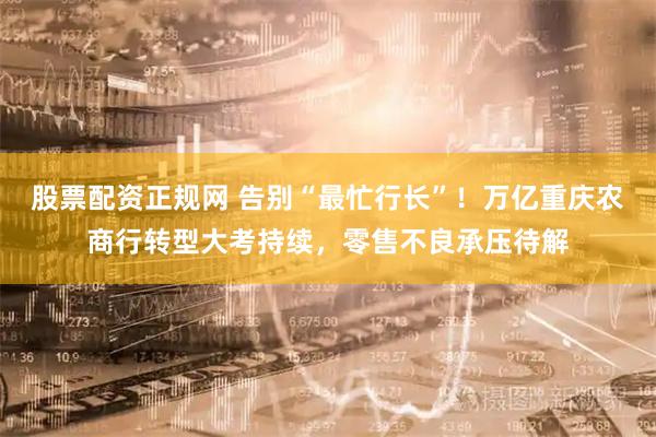 股票配资正规网 告别“最忙行长”！万亿重庆农商行转型大考持续，零售不良承压待解