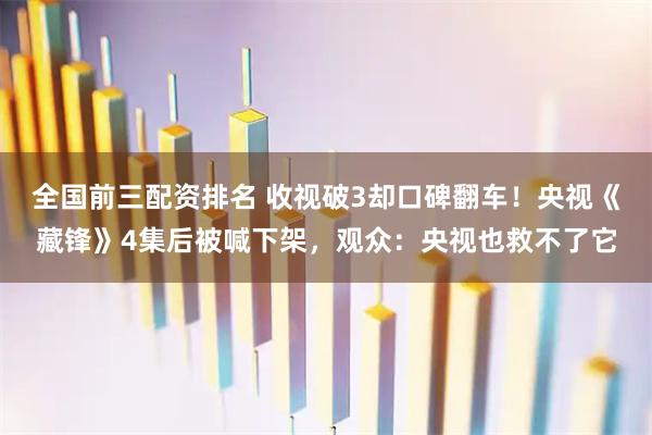 全国前三配资排名 收视破3却口碑翻车！央视《藏锋》4集后被喊下架，观众：央视也救不了它