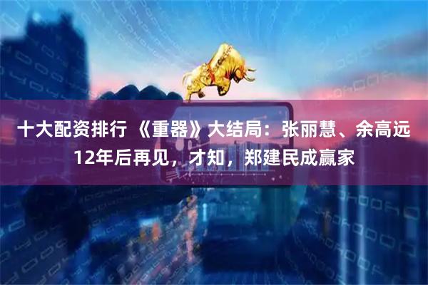 十大配资排行 《重器》大结局：张丽慧、余高远12年后再见，才知，郑建民成赢家