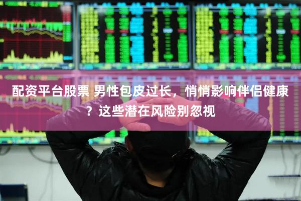配资平台股票 男性包皮过长，悄悄影响伴侣健康？这些潜在风险别忽视
