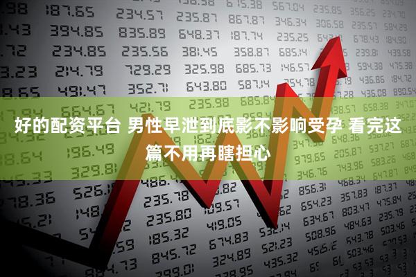 好的配资平台 男性早泄到底影不影响受孕 看完这篇不用再瞎担心