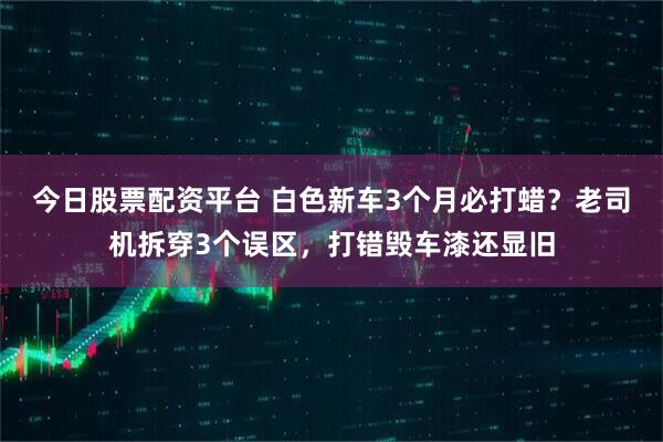 今日股票配资平台 白色新车3个月必打蜡？老司机拆穿3个误区，打错毁车漆还显旧