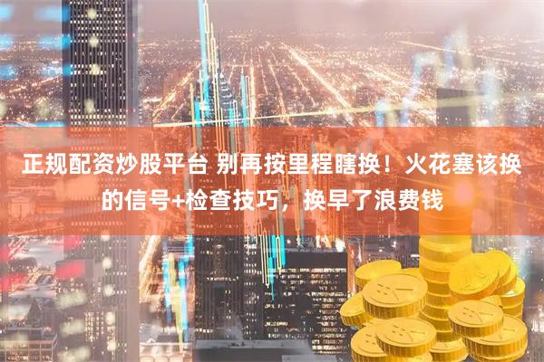正规配资炒股平台 别再按里程瞎换！火花塞该换的信号+检查技巧，换早了浪费钱