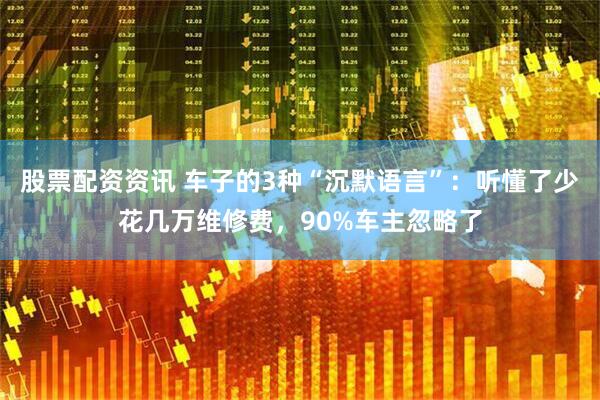 股票配资资讯 车子的3种“沉默语言”：听懂了少花几万维修费，90%车主忽略了