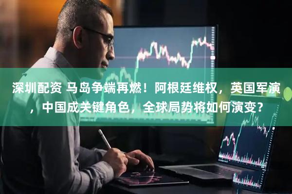 深圳配资 马岛争端再燃!阿根廷维权,英国军演,中国成关键角色,全球局势将如何演变?